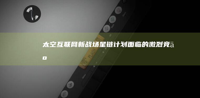 太空互联网新战场星链计划面临的激烈竞争