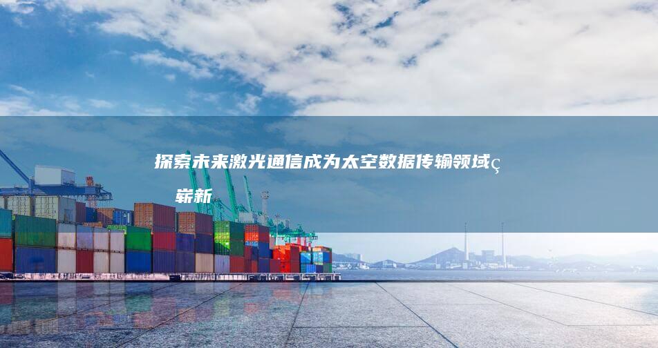 探索未来：激光通信成为太空数据传输领域的崭新标杆