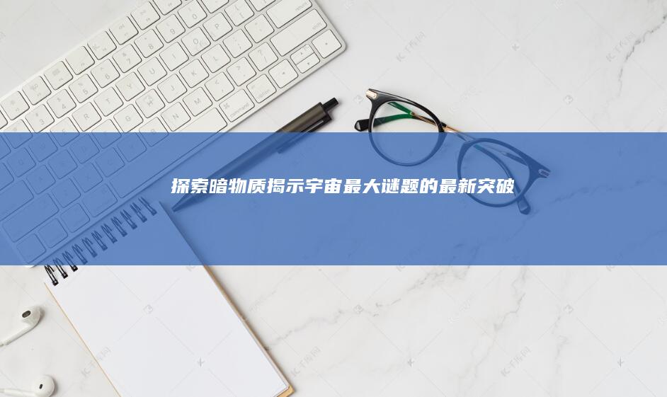 探索暗物质：揭示宇宙最大谜题的最新突破