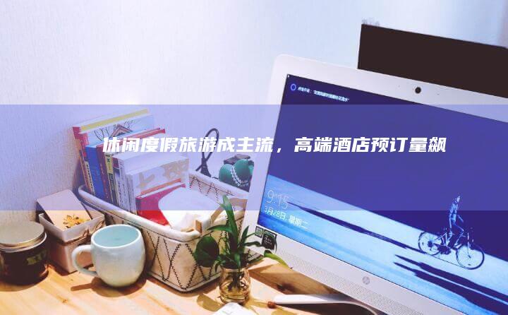 休闲度假旅游成主流，高端酒店预订量飙升