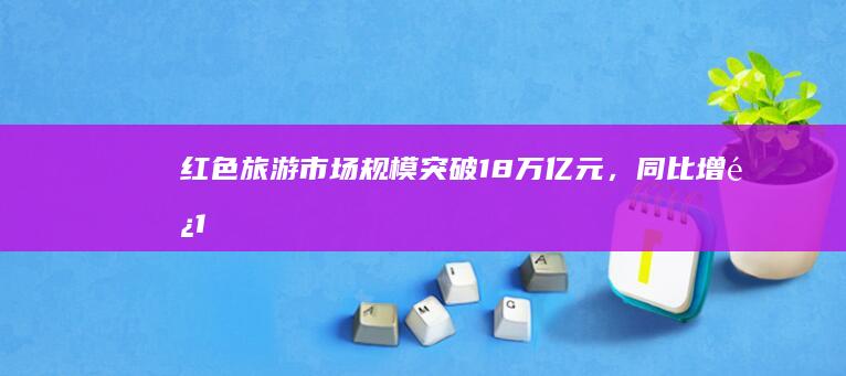 红色旅游市场规模突破1.8万亿元，同比增长10%，掀爱国热潮