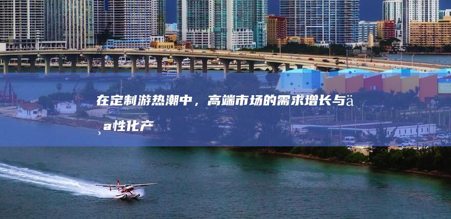 在定制游热潮中，高端市场的需求增长与个性化产品短缺之间的矛盾