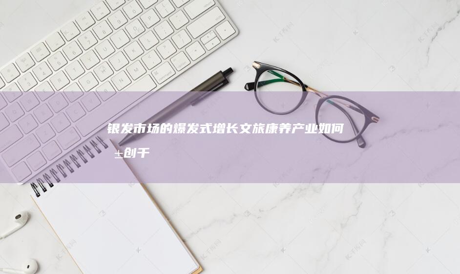 银发市场的爆发式增长：文旅康养产业如何共创千亿级产业盛宴