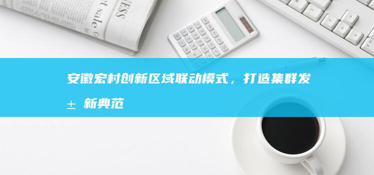 安徽宏村创新区域联动模式，打造集群发展新典范