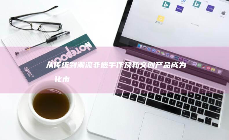 从传统到潮流：非遗手作及新文创产品成为文化市场新焦点