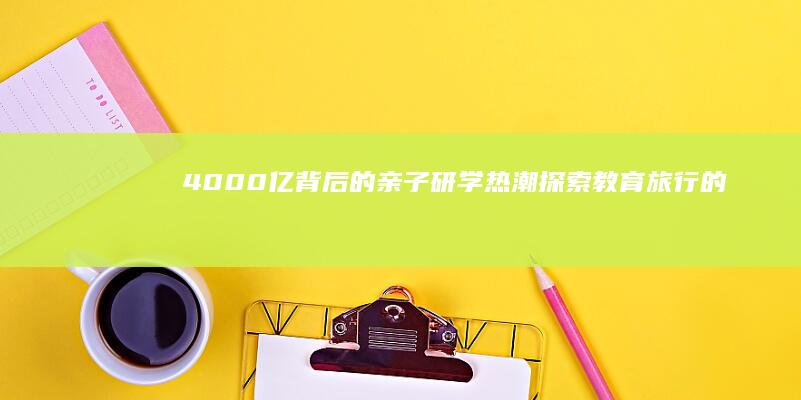 4000亿背后的亲子研学热潮：探索教育旅行的新趋势与新机遇
