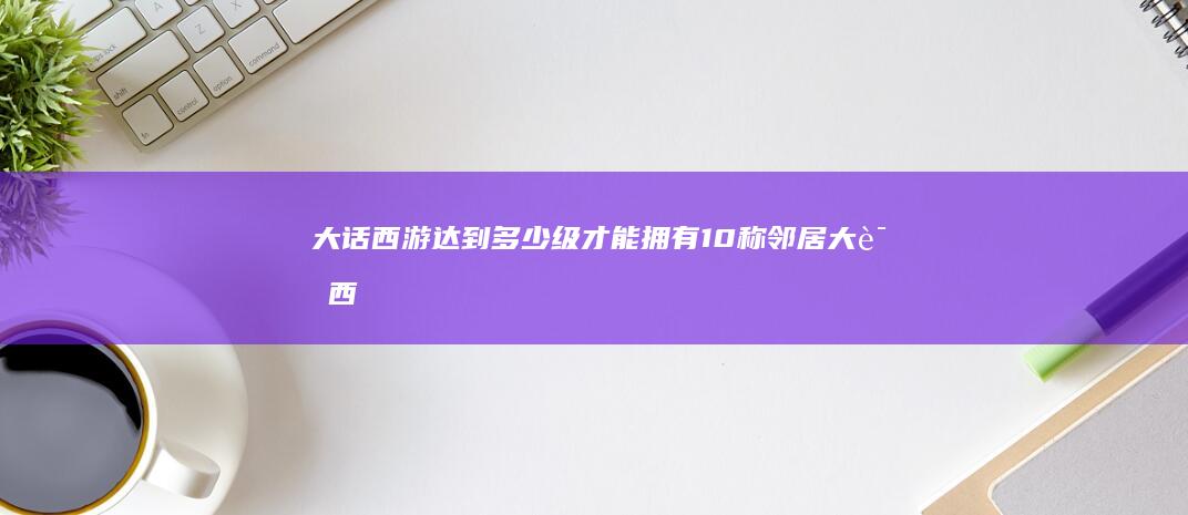 大话西游 达到多少级才能拥有10称邻居 (大话西游达到多少级了)