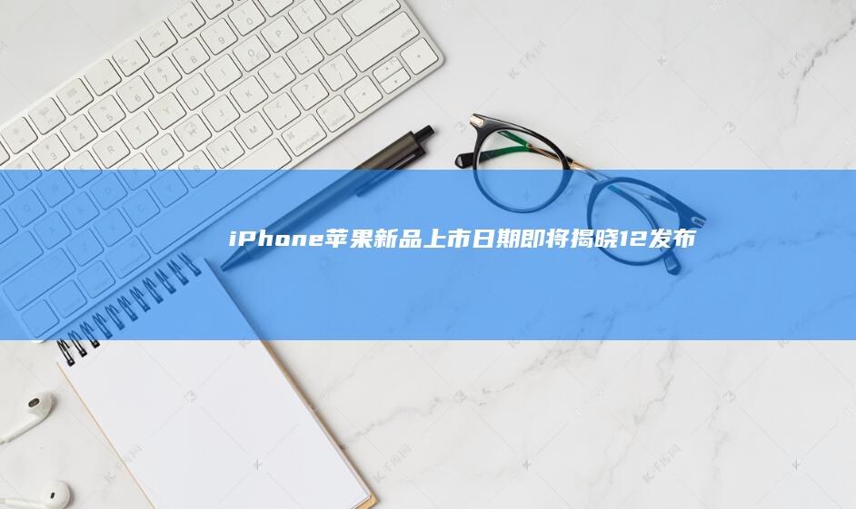 iPhone 苹果新品上市日期即将揭晓 12 发布时间揭秘 (iphone官网)