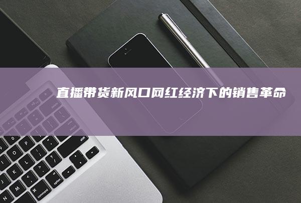 直播带货新风口：网红经济下的销售革命